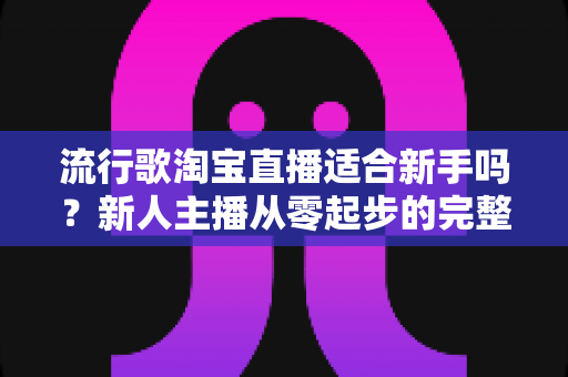 流行歌淘宝直播适合新手吗？新人主播从零起步的完整入局指南与实战技巧解析