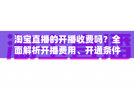 淘宝直播的开播收费吗？全面解析开播费用、开通条件与成本指南