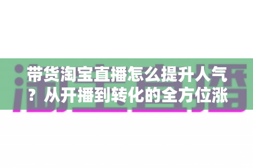带货淘宝直播怎么提升人气？从开播到转化的全方位涨粉引流实战指南