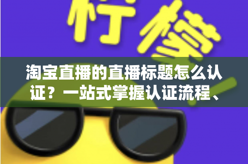 淘宝直播的直播标题怎么认证？一站式掌握认证流程、规则要点与标题优化秘籍