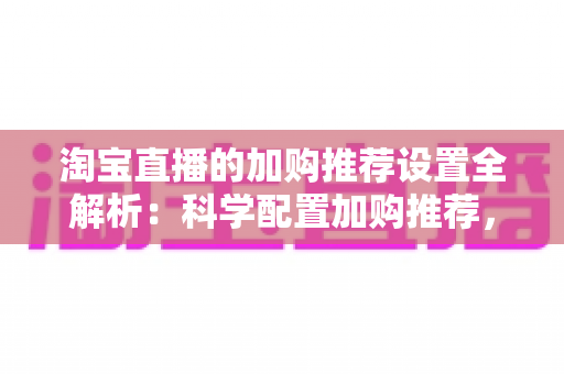 淘宝直播的加购推荐设置全解析：科学配置加购推荐，助力直播间转化率倍增