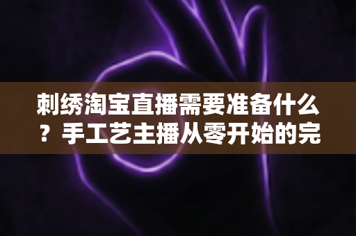 刺绣淘宝直播需要准备什么?手工艺主播从零开始的完整开播指南与实战清单 刺绣淘宝直播需要准备什么?手工艺主播从零开始的完整开播指南与实战清单