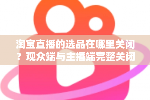 淘宝直播的选品在哪里关闭？观众端与主播端完整关闭方法与实用指南