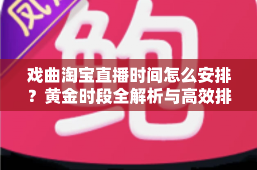 戏曲淘宝直播时间怎么安排？黄金时段全解析与高效排播策略指南