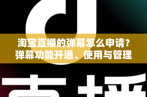 淘宝直播的弹幕怎么申请？弹幕功能开通、使用与管理一站式全攻略