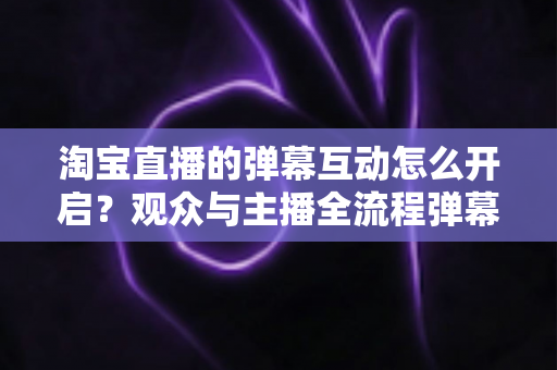 淘宝直播的弹幕互动怎么开启？观众与主播全流程弹幕开启教程及互动运营实用指南