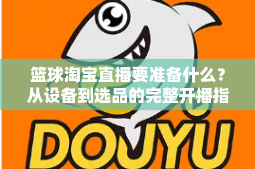 篮球淘宝直播要准备什么？从设备到选品的完整开播指南，助你快速打造高转化篮球直播间
