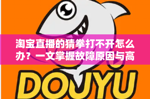 淘宝直播的猜拳打不开怎么办？一文掌握故障原因与高效解决全攻略