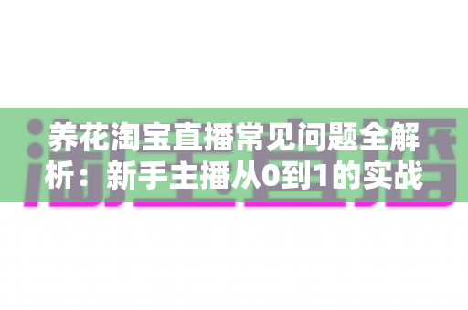 养花淘宝直播常见问题全解析：新手主播从0到1的实战避坑指南