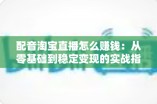 配音淘宝直播怎么赚钱:从零基础到稳定变现的实战指南 配音淘宝直播怎么赚钱:从零基础到稳定变现的实战指南