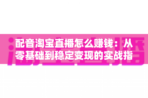 配音淘宝直播怎么赚钱:从零基础到稳定变现的实战指南 配音淘宝直播怎么赚钱:从零基础到稳定变现的实战指南