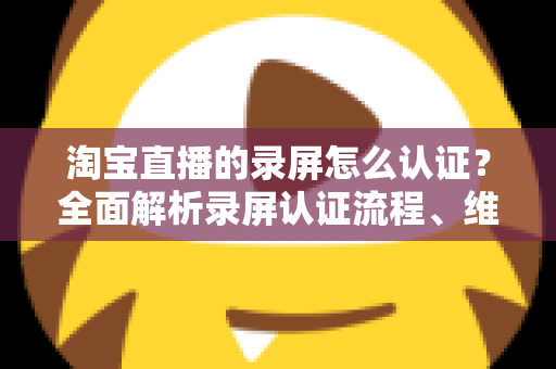 淘宝直播的录屏怎么认证?全面解析录屏认证流程、维权举证与实用操作指南 淘宝直播的录屏怎么认证?全面解析录屏认证流程、维权举证与实用操作指南