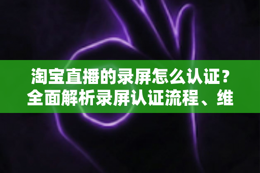 淘宝直播的录屏怎么认证?全面解析录屏认证流程、维权举证与实用操作指南 淘宝直播的录屏怎么认证?全面解析录屏认证流程、维权举证与实用操作指南
