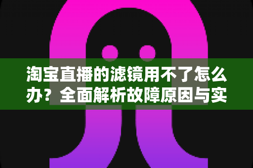 淘宝直播的滤镜用不了怎么办？全面解析故障原因与实用解决方案