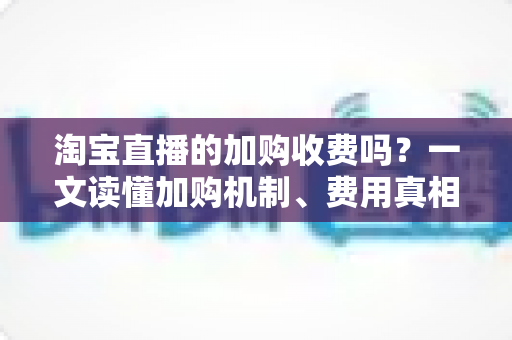 淘宝直播的加购收费吗？一文读懂加购机制、费用真相与运营提升技巧