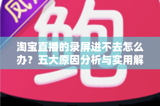淘宝直播的录屏进不去怎么办？五大原因分析与实用解决方法全攻略