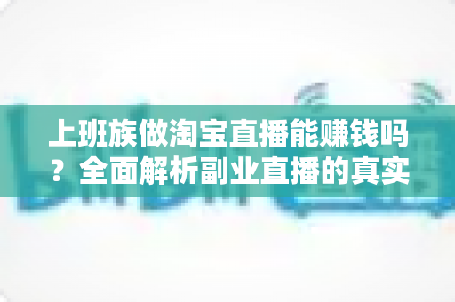 上班族做淘宝直播能赚钱吗？全面解析副业直播的真实收益、入门步骤与避坑指南