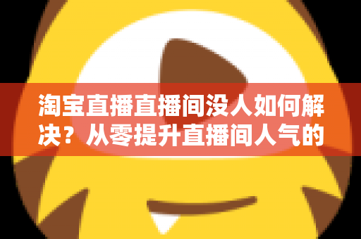淘宝直播直播间没人如何解决？从零提升直播间人气的完整实战指南
