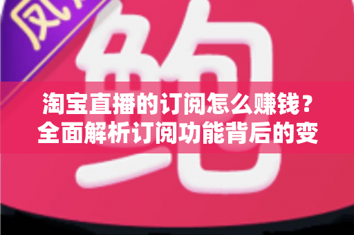 淘宝直播的订阅怎么赚钱？全面解析订阅功能背后的变现逻辑与实战策略