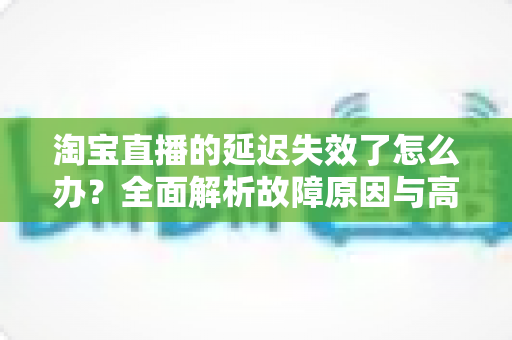 淘宝直播的延迟失效了怎么办？全面解析故障原因与高效解决方案指南