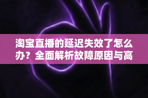 淘宝直播的延迟失效了怎么办？全面解析故障原因与高效解决方案指南