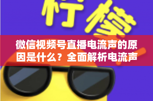 微信视频号直播电流声的原因是什么？全面解析电流声成因与实用解决方案指南