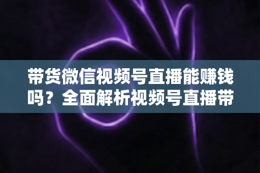 带货微信视频号直播能赚钱吗？全面解析视频号直播带货的赚钱机会、变现模式与实战策略