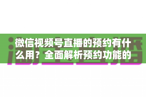 微信视频号直播的预约有什么用？全面解析预约功能的价值与运营玩法