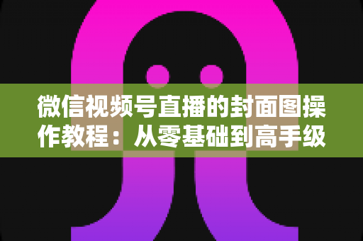 微信视频号直播的封面图操作教程:从零基础到高手级设置的完整指南与实用优化技巧 微信视频号直播的封面图操作教程:从零基础到高手级设置的完整指南与实用优化技巧