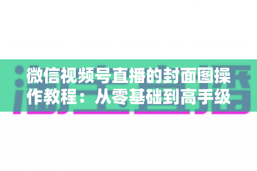 微信视频号直播的封面图操作教程：从零基础到高手级设置的完整指南与实用优化技巧