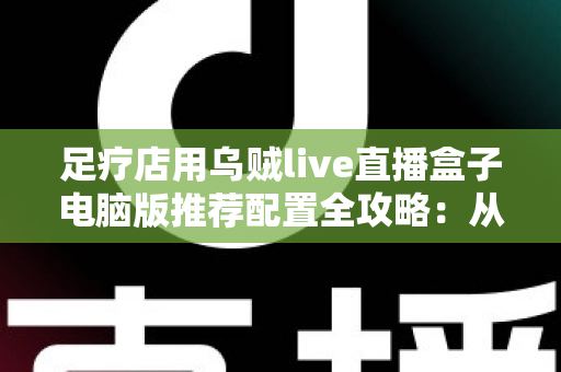 足疗店用乌贼live直播盒子电脑版推荐配置全攻略：从入门到高端的门店直播装机方案一网打尽