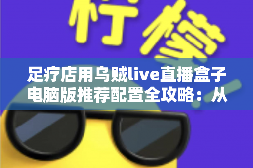 足疗店用乌贼live直播盒子电脑版推荐配置全攻略：从入门到高端的门店直播装机方案一网打尽