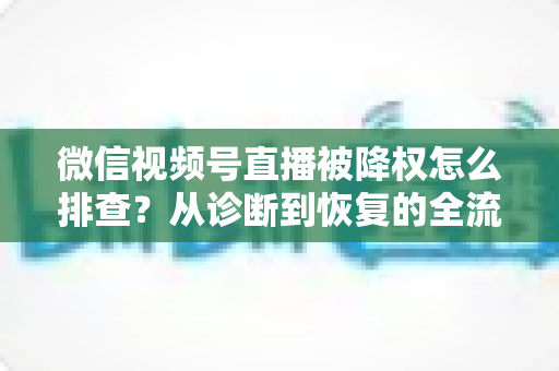微信视频号直播被降权怎么排查？从诊断到恢复的全流程实战指南
