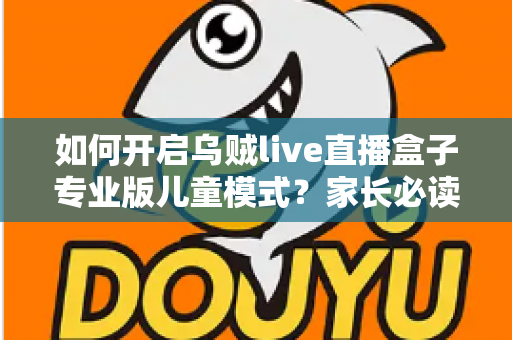 如何开启乌贼live直播盒子专业版儿童模式?家长必读的完整设置指南与实用技巧 如何开启乌贼live直播盒子专业版儿童模式?家长必读的完整设置指南与实用技巧