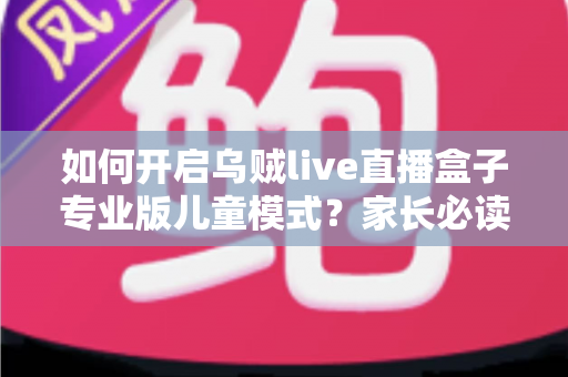 如何开启乌贼live直播盒子专业版儿童模式?家长必读的完整设置指南与实用技巧 如何开启乌贼live直播盒子专业版儿童模式?家长必读的完整设置指南与实用技巧