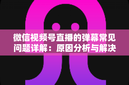 微信视频号直播的弹幕常见问题详解:原因分析与解决方法全攻略 微信视频号直播的弹幕常见问题详解:原因分析与解决方法全攻略