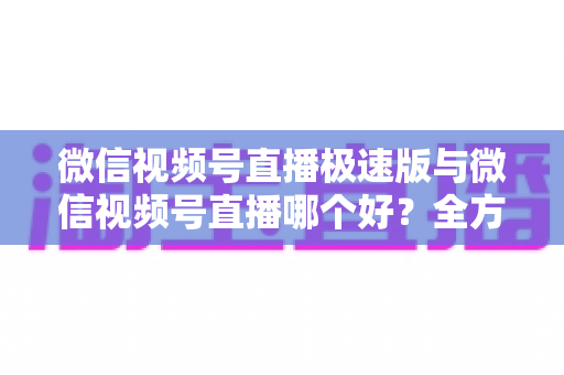 微信视频号直播极速版与微信视频号直播哪个好?全方位深度对比测评帮你找到最佳开播工具 微信视频号直播极速版与微信视频号直播哪个好?全方位深度对比测评帮你找到最佳开播工具