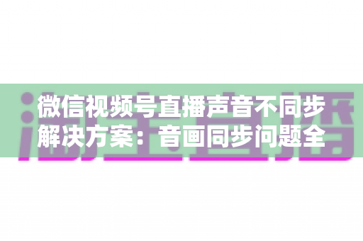 微信视频号直播声音不同步解决方案：音画同步问题全解析与实用修复指南