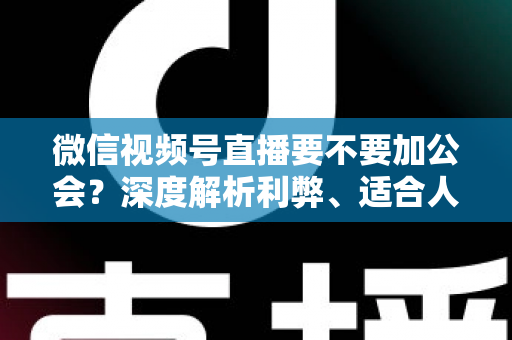 微信视频号直播要不要加公会？深度解析利弊、适合人群与避坑指南
