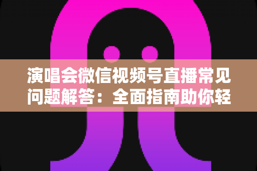 演唱会微信视频号直播常见问题解答：全面指南助你轻松开播