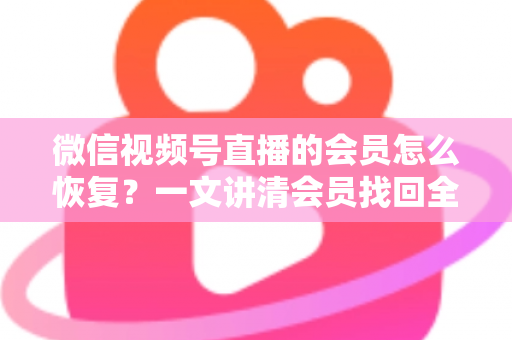 微信视频号直播的会员怎么恢复？一文讲清会员找回全流程与实用技巧