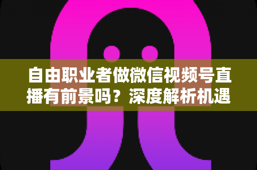 自由职业者做微信视频号直播有前景吗？深度解析机遇、变现路径与实操建议