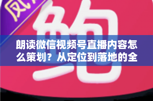 朗读微信视频号直播内容怎么策划？从定位到落地的全流程实战指南