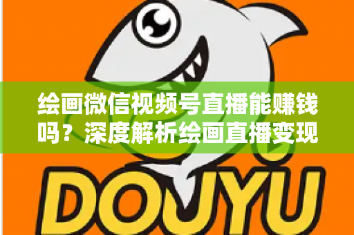 绘画微信视频号直播能赚钱吗？深度解析绘画直播变现渠道与真实收入前景