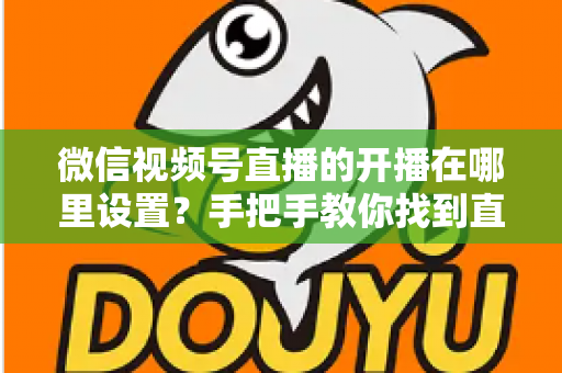 微信视频号直播的开播在哪里设置？手把手教你找到直播入口并完成开播设置全攻略