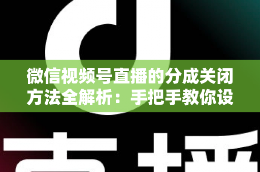 微信视频号直播的分成关闭方法全解析：手把手教你设置步骤与避坑指南