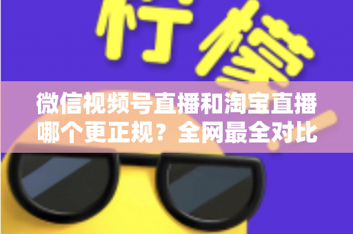 微信视频号直播和淘宝直播哪个更正规？全网最全对比解析助你放心选择