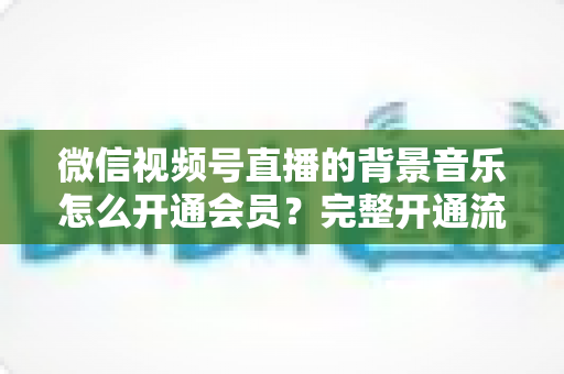 微信视频号直播的背景音乐怎么开通会员？完整开通流程与版权使用指南一文读懂