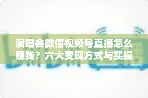 演唱会微信视频号直播怎么赚钱？六大变现方式与实操指南全面解析