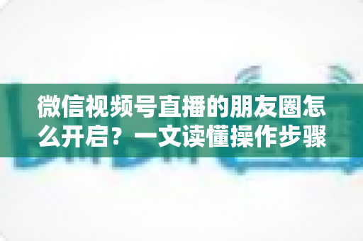 微信视频号直播的朋友圈怎么开启？一文读懂操作步骤、常见问题与涨粉技巧